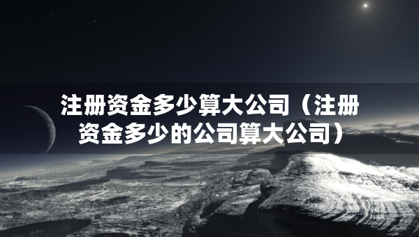 注册资金多少算大公司（注册资金多少的公司算大公司）
