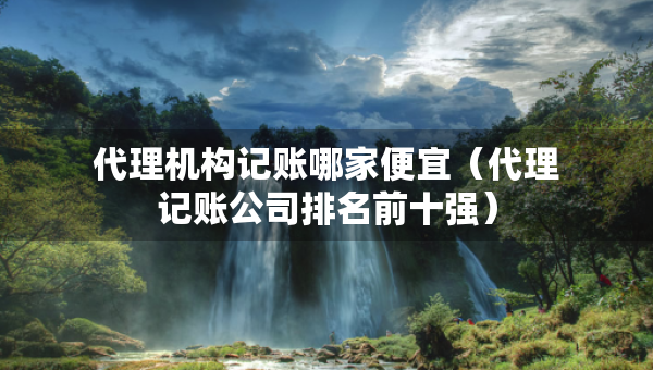 代理机构记账哪家便宜（代理记账公司排名前十强）