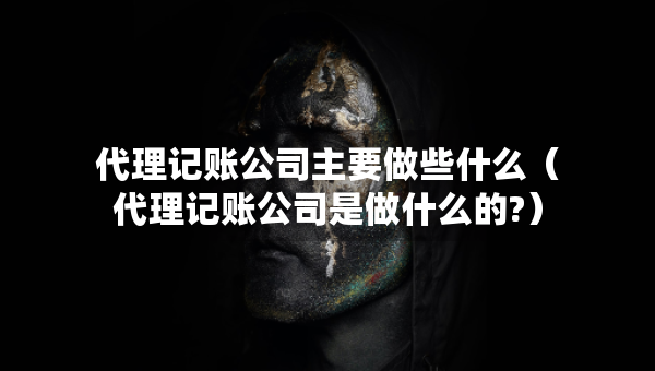 代理记账公司主要做些什么（代理记账公司是做什么的?）