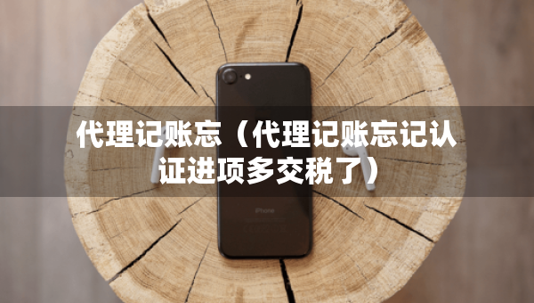 代理记账忘（代理记账忘记认证进项多交税了）