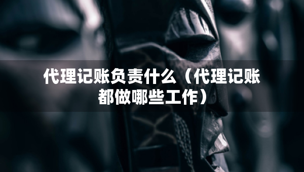 代理记账负责什么（代理记账都做哪些工作）