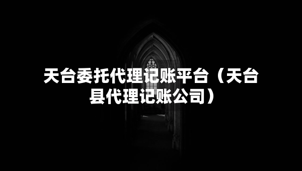 天台委托代理记账平台（天台县代理记账公司）