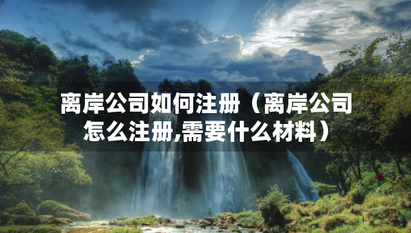 离岸公司如何注册（离岸公司怎么注册,需要什么材料）