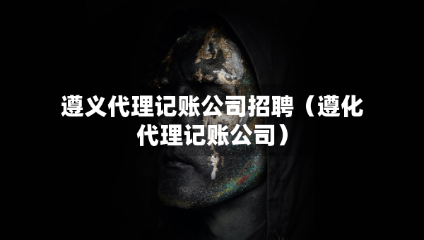 遵义代理记账公司招聘（遵化代理记账公司）