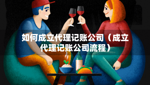 如何成立代理记账公司（成立代理记账公司流程）