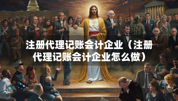 注册代理记账会计企业（注册代理记账会计企业怎么做）