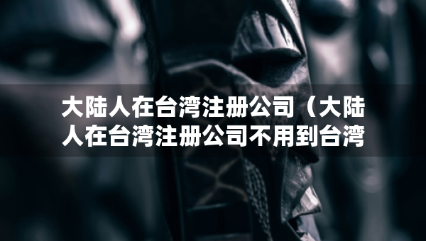 大陆人在台湾注册公司（大陆人在台湾注册公司不用到台湾）