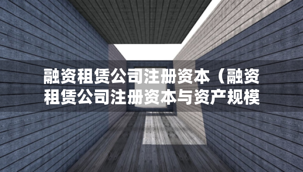 融资租赁公司注册资本（融资租赁公司注册资本与资产规模）