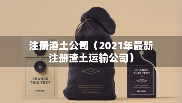 注册渣土公司（2021年最新注册渣土运输公司）