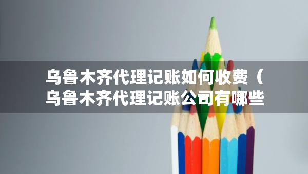 乌鲁木齐代理记账如何收费（乌鲁木齐代理记账公司有哪些）