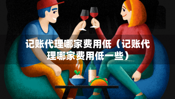 记账代理哪家费用低（记账代理哪家费用低一些）