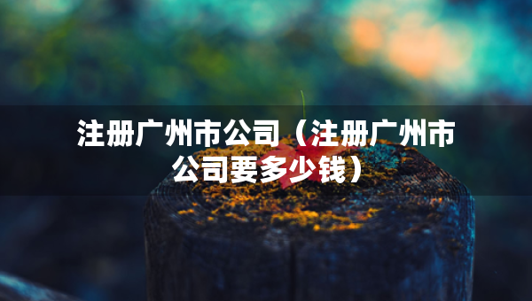 注册广州市公司（注册广州市公司要多少钱）
