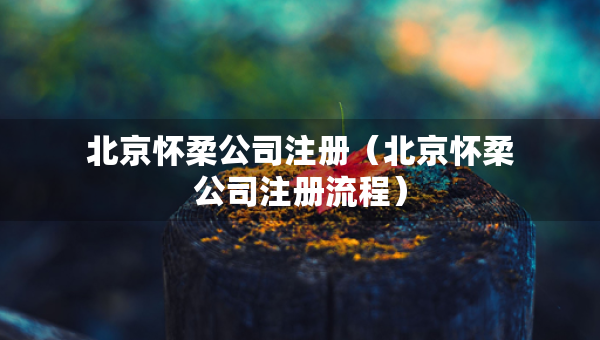 北京怀柔公司注册（北京怀柔公司注册流程）