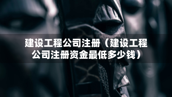 建设工程公司注册（建设工程公司注册资金最低多少钱）