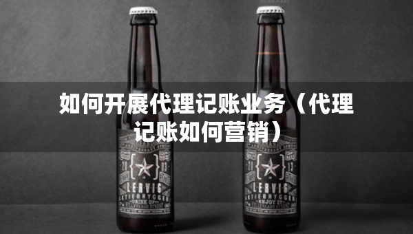 如何开展代理记账业务（代理记账如何营销）