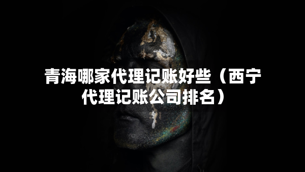 青海哪家代理记账好些（西宁代理记账公司排名）