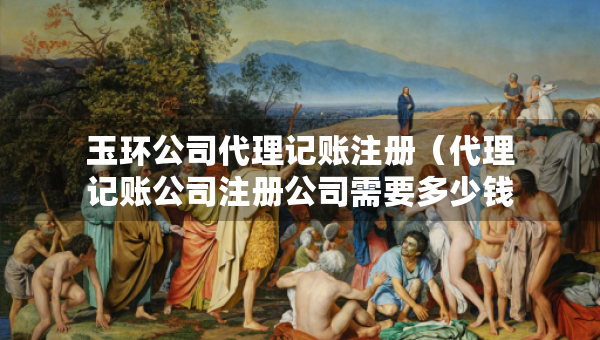 玉环公司代理记账注册（代理记账公司注册公司需要多少钱）