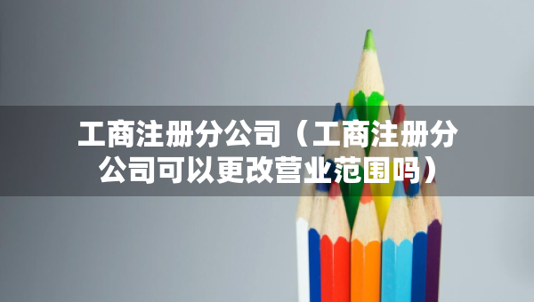 工商注册分公司（工商注册分公司可以更改营业范围吗）