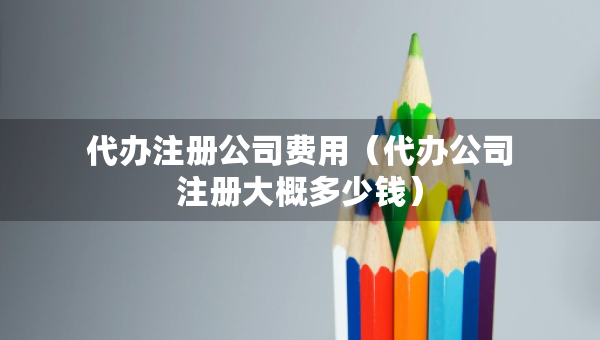 代办注册公司费用（代办公司注册大概多少钱）