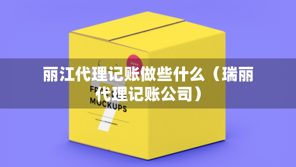 丽江代理记账做些什么（瑞丽代理记账公司）