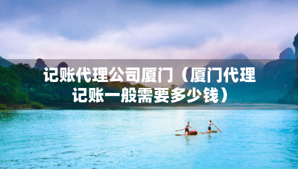 记账代理公司厦门（厦门代理记账一般需要多少钱）