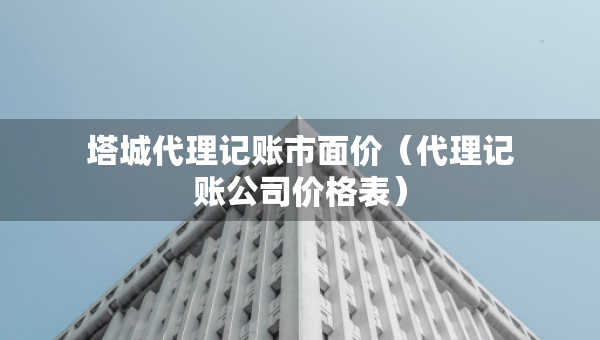 塔城代理记账市面价（代理记账公司价格表）