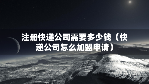 注册快递公司需要多少钱（快递公司怎么加盟申请）