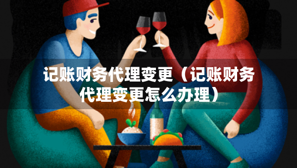 记账财务代理变更（记账财务代理变更怎么办理）