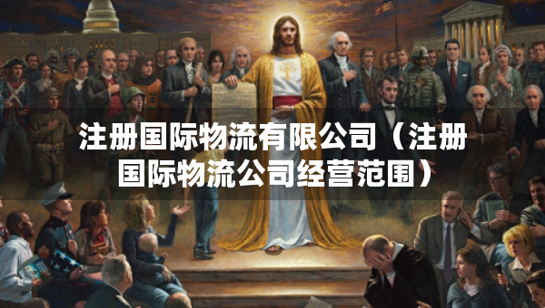 注册国际物流有限公司（注册国际物流公司经营范围）