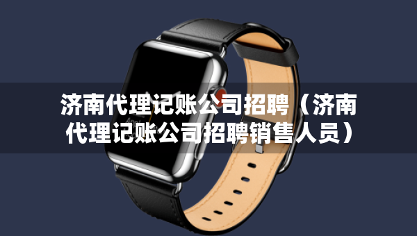 济南代理记账公司招聘（济南代理记账公司招聘销售人员）