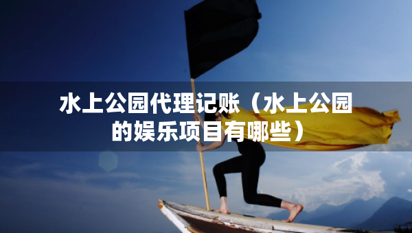 水上公园代理记账（水上公园的娱乐项目有哪些）