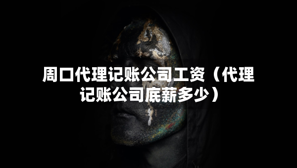 周口代理记账公司工资（代理记账公司底薪多少）