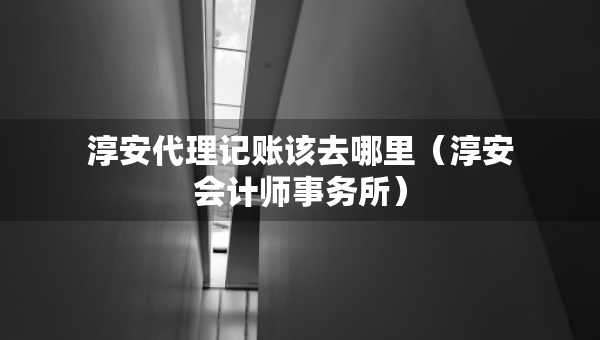 淳安代理记账该去哪里（淳安会计师事务所）