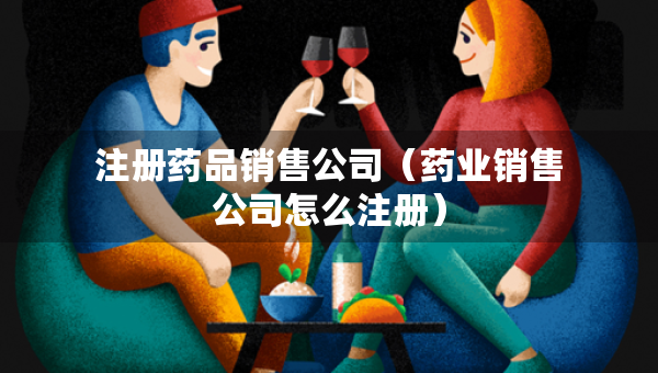 注册药品销售公司（药业销售公司怎么注册）