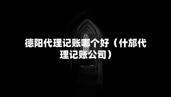 德阳代理记账哪个好（什邡代理记账公司）