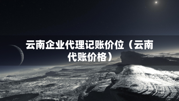 云南企业代理记账价位（云南代账价格）