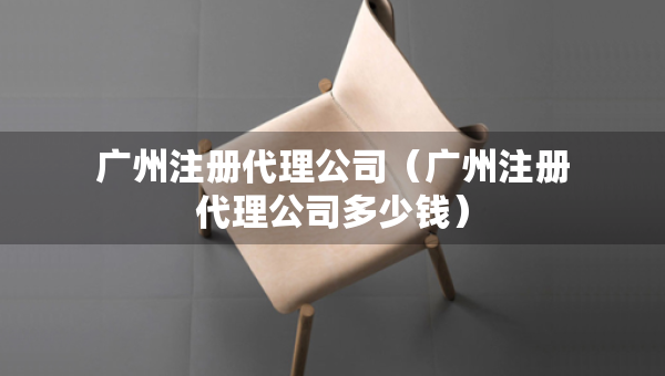 广州注册代理公司（广州注册代理公司多少钱）