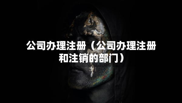 公司办理注册（公司办理注册和注销的部门）
