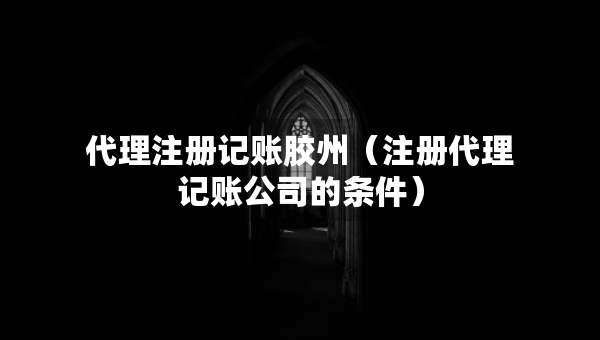 代理注册记账胶州（注册代理记账公司的条件）