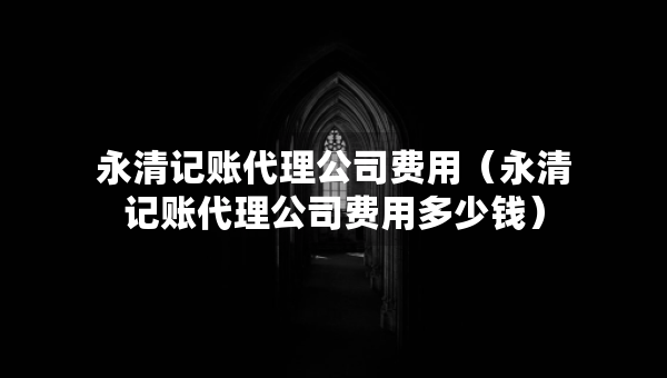 永清记账代理公司费用（永清记账代理公司费用多少钱）