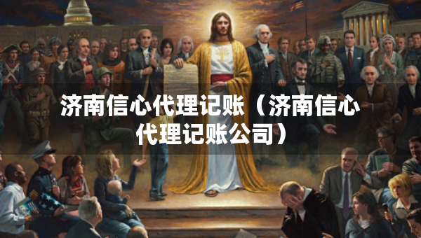 济南信心代理记账（济南信心代理记账公司）