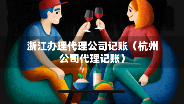 浙江办理代理公司记账（杭州公司代理记账）