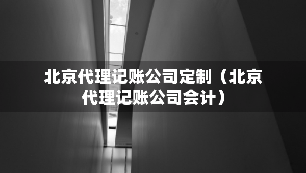 北京代理记账公司定制（北京代理记账公司会计）