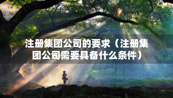 注册集团公司的要求（注册集团公司需要具备什么条件）