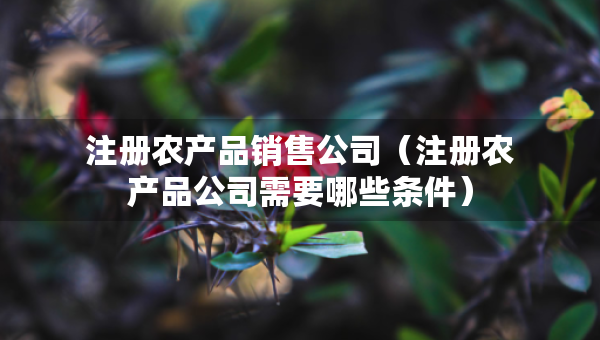注册农产品销售公司（注册农产品公司需要哪些条件）