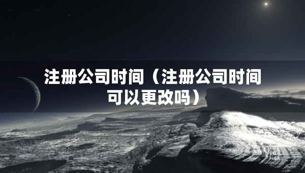 注册公司时间（注册公司时间可以更改吗）