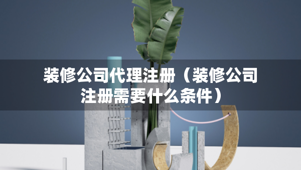 装修公司代理注册（装修公司注册需要什么条件）