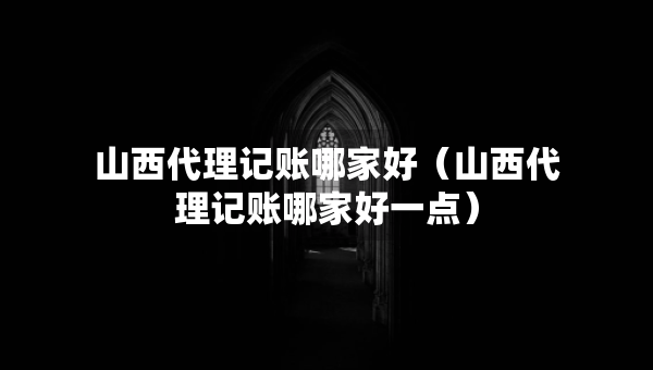 山西代理记账哪家好（山西代理记账哪家好一点）