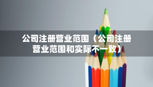 公司注册营业范围（公司注册营业范围和实际不一致）