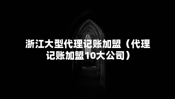浙江大型代理记账加盟（代理记账加盟10大公司）